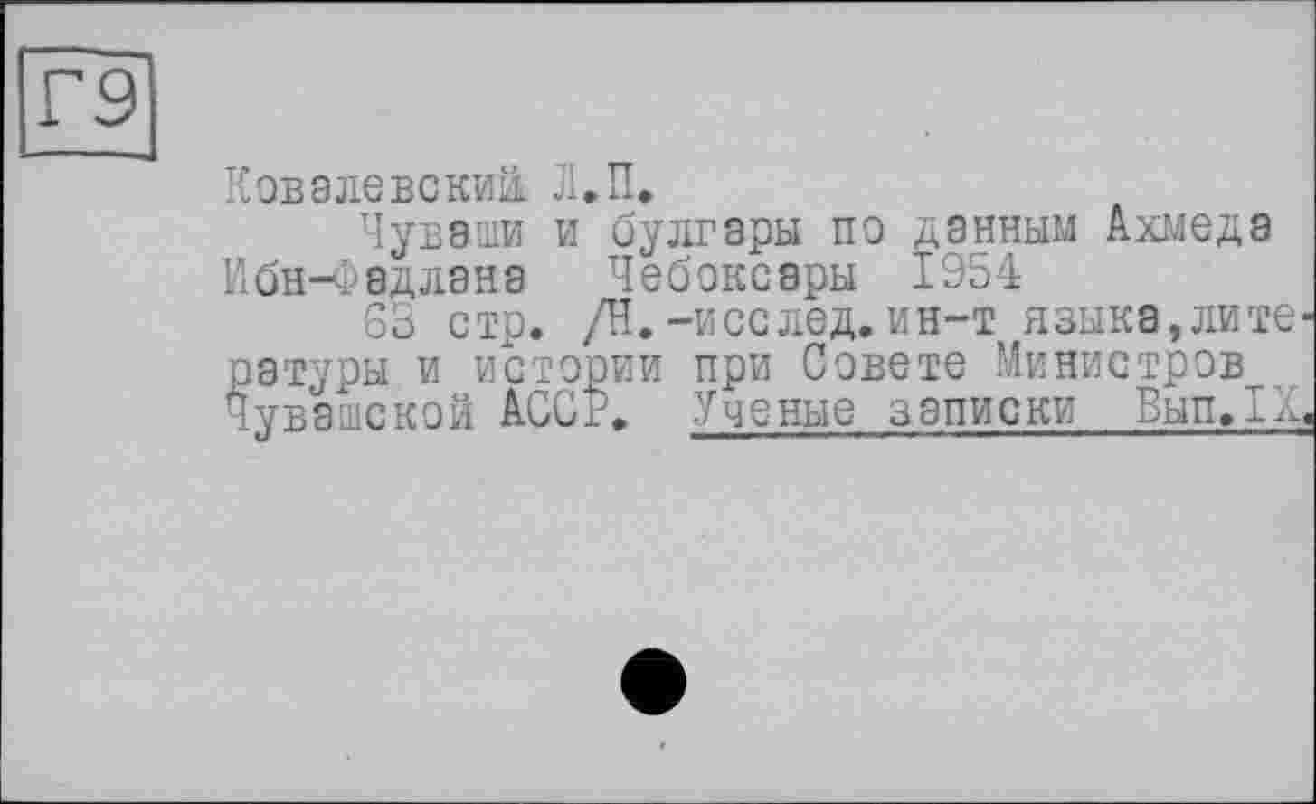 ﻿Г9
Ковалевский. Л.П.
Чуваши и булгары по данным Ахмеда Ибн-Фадлана Чебоксары 1954
63 стр. /Н.-исслед. ин-т языка,лите-ратуры и истории при Совете Министров Чувашской АССР. Ученые записки ВыпЛд,